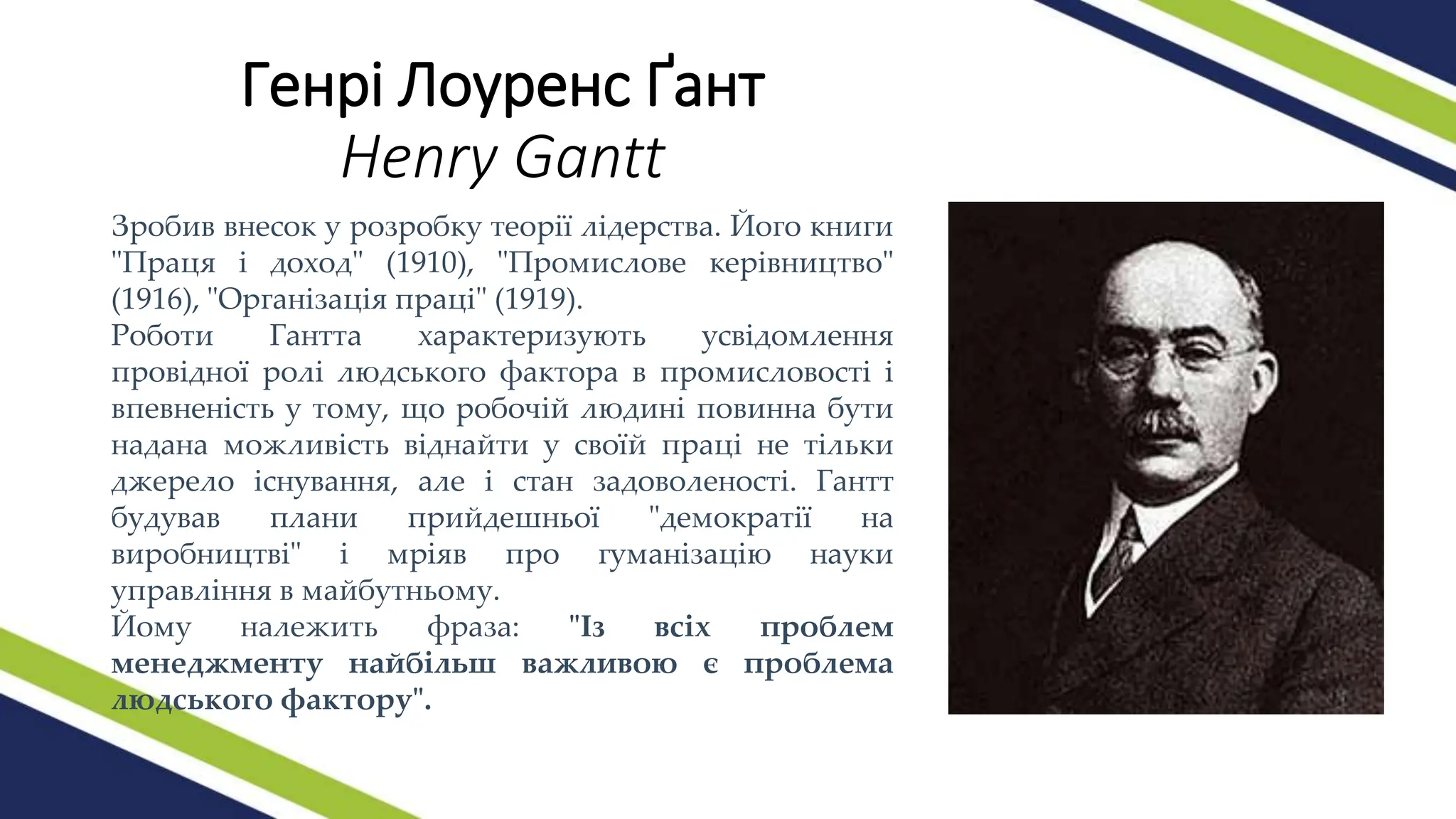 Генрі Лоуренс Ґант
Henry Gantt
Зробив внесок у розробку теорії лідерства. Його книги
"Праця і доход" (1910), "Промислове керівництво"
(1916), "Організація праці" (1919).
Роботи Гантта характеризують усвідомлення
провідної ролі людського фактора в промисловості і
впевненість у тому, що робочій людині повинна бути
надана можливість віднайти у своїй праці не тільки
джерело існування, але і стан задоволеності. Гантт
будував плани прийдешньої "демократії на
виробництві" і мріяв про гуманізацію науки
управління в майбутньому.
Йому належить фраза: "Із всіх проблем
менеджменту найбільш важливою є проблема
людського фактору".
 