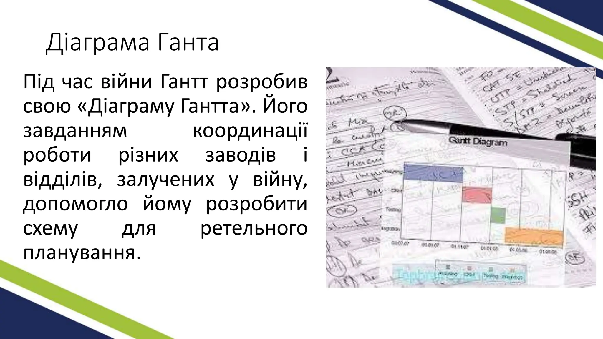 Діаграма Ганта
Під час війни Гантт розробив
свою «Діаграму Гантта». Його
завданням координації
роботи різних заводів і
відділів, залучених у війну,
допомогло йому розробити
схему для ретельного
планування.
 