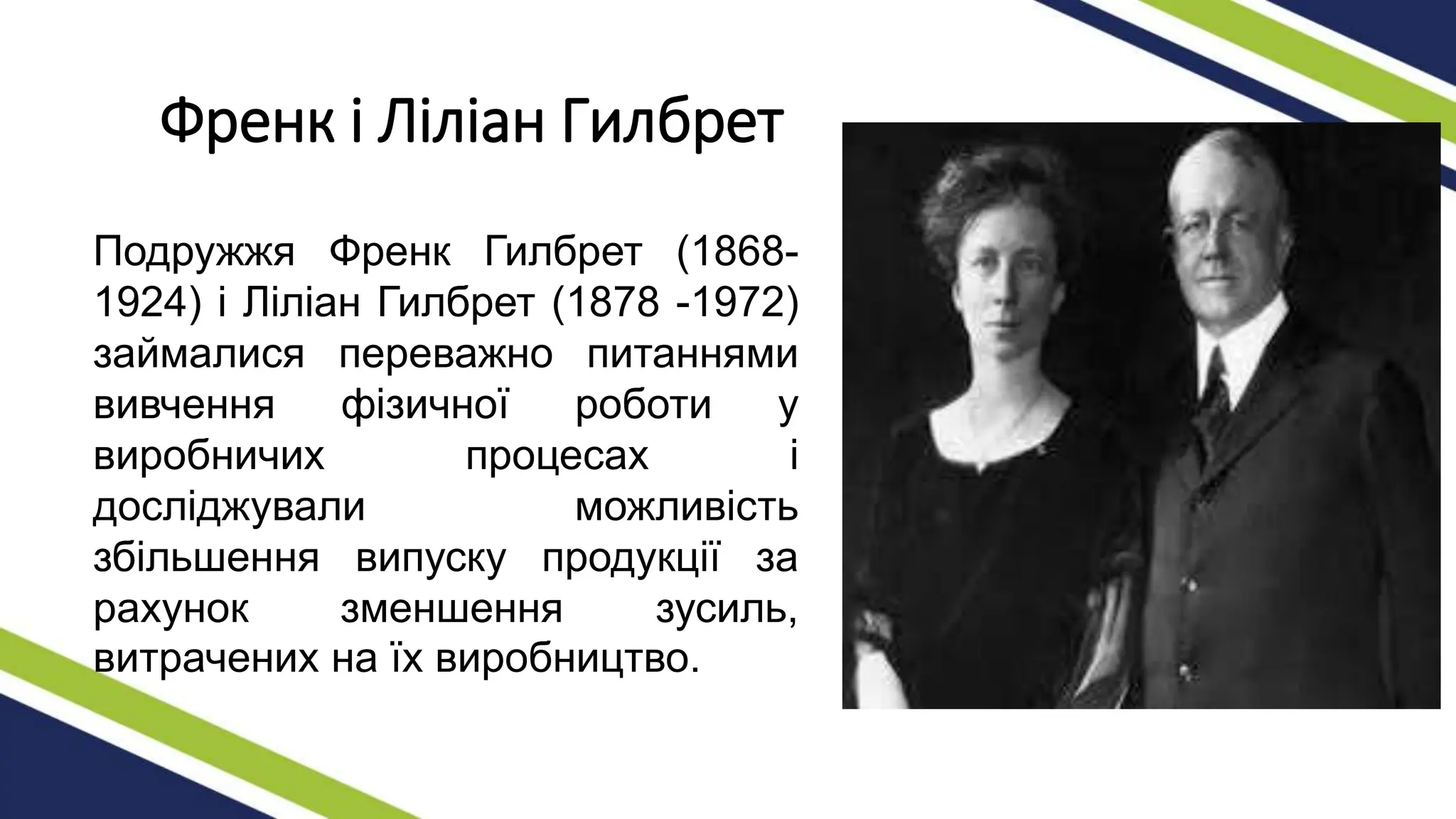 Френк і Ліліан Гилбрет
Подружжя Френк Гилбрет (1868-
1924) і Ліліан Гилбрет (1878 -1972)
займалися переважно питаннями
вивчення фізичної роботи у
виробничих процесах і
досліджували можливість
збільшення випуску продукції за
рахунок зменшення зусиль,
витрачених на їх виробництво.
 