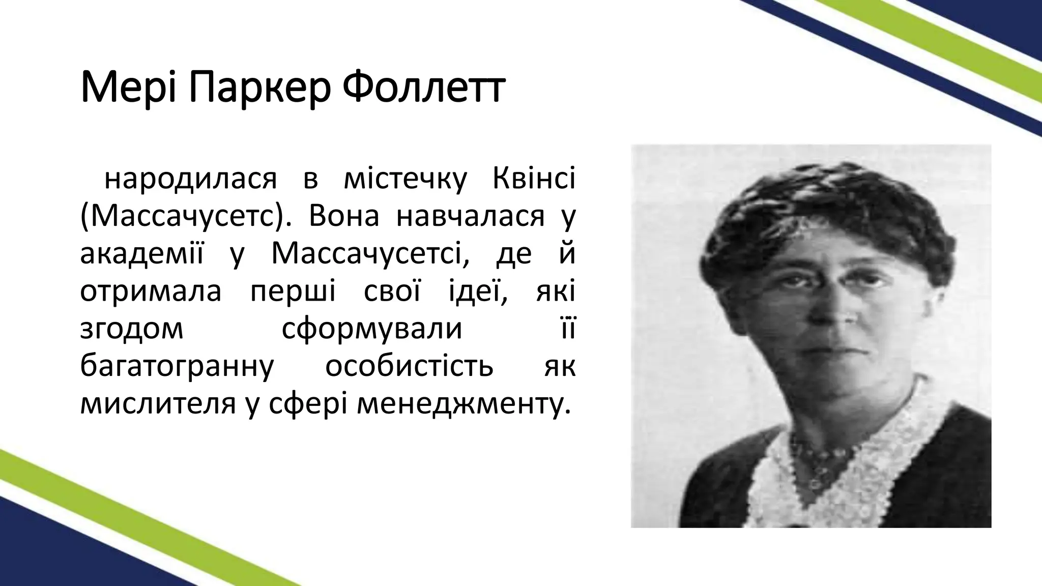 Мері Паркер Фоллетт
народилася в містечку Квінсі
(Массачусетс). Вона навчалася у
академії у Массачусетсі, де й
отримала перші свої ідеї, які
згодом сформували її
багатогранну особистість як
мислителя у сфері менеджменту.
 