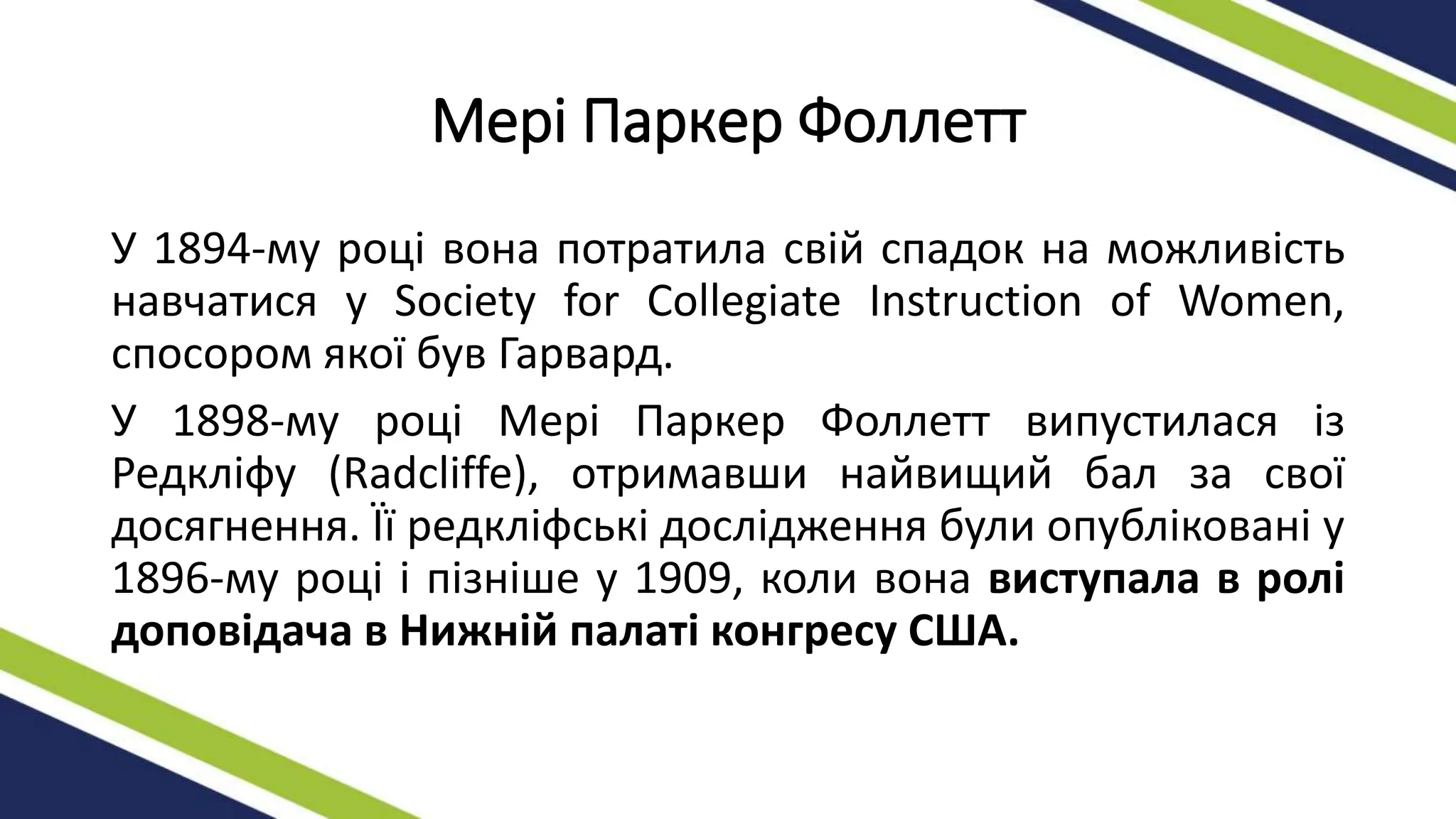 Мері Паркер Фоллетт
У 1894-му році вона потратила свій спадок на можливість
навчатися у Society for Collegiate Instruction of Women,
спосором якої був Гарвард.
У 1898-му році Мері Паркер Фоллетт випустилася із
Редкліфу (Radcliffe), отримавши найвищий бал за свої
досягнення. Її редкліфські дослідження були опубліковані у
1896-му році і пізніше у 1909, коли вона виступала в ролі
доповідача в Нижній палаті конгресу США.
 