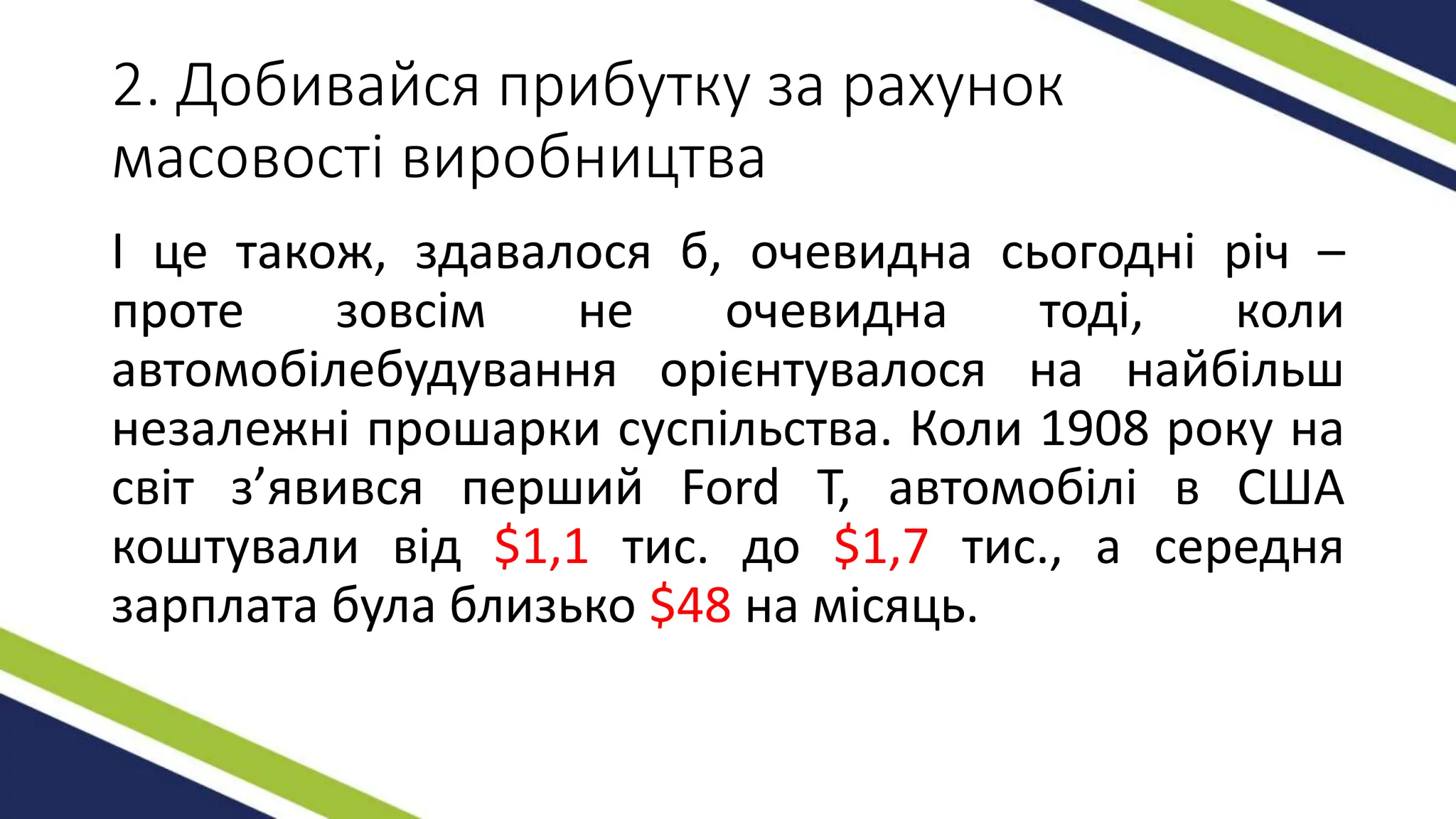 2. Добивайся прибутку за рахунок
масовості виробництва
І це також, здавалося б, очевидна сьогодні річ –
проте зовсім не очевидна тоді, коли
автомобілебудування орієнтувалося на найбільш
незалежні прошарки суспільства. Коли 1908 року на
світ з’явився перший Ford T, автомобілі в США
коштували від $1,1 тис. до $1,7 тис., а середня
зарплата була близько $48 на місяць.
 