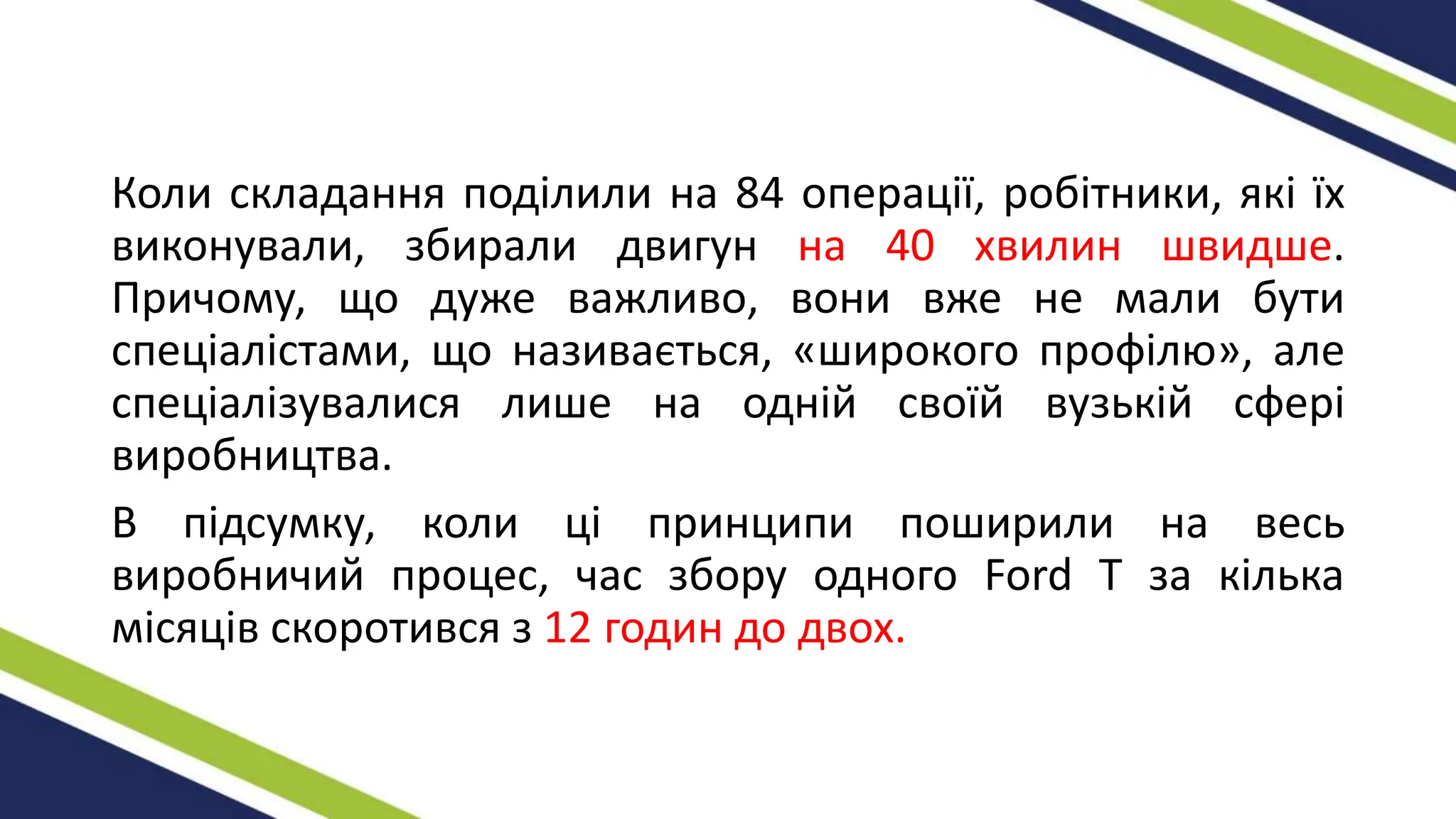Коли складання поділили на 84 операції, робітники, які їх
виконували, збирали двигун на 40 хвилин швидше.
Причому, що дуже важливо, вони вже не мали бути
спеціалістами, що називається, «широкого профілю», але
спеціалізувалися лише на одній своїй вузькій сфері
виробництва.
В підсумку, коли ці принципи поширили на весь
виробничий процес, час збору одного Ford T за кілька
місяців скоротився з 12 годин до двох.
 