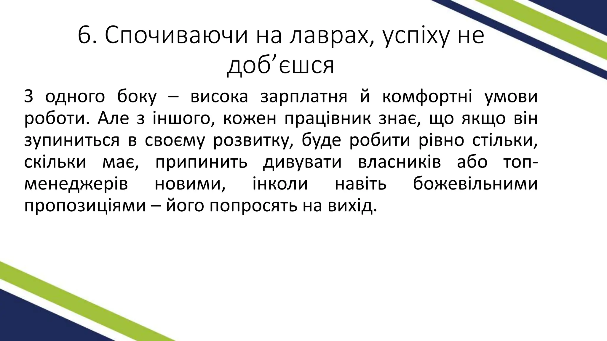 6. Спочиваючи на лаврах, успіху не
доб’єшся
З одного боку – висока зарплатня й комфортні умови
роботи. Але з іншого, кожен працівник знає, що якщо він
зупиниться в своєму розвитку, буде робити рівно стільки,
скільки має, припинить дивувати власників або топ-
менеджерів новими, інколи навіть божевільними
пропозиціями – його попросять на вихід.
 