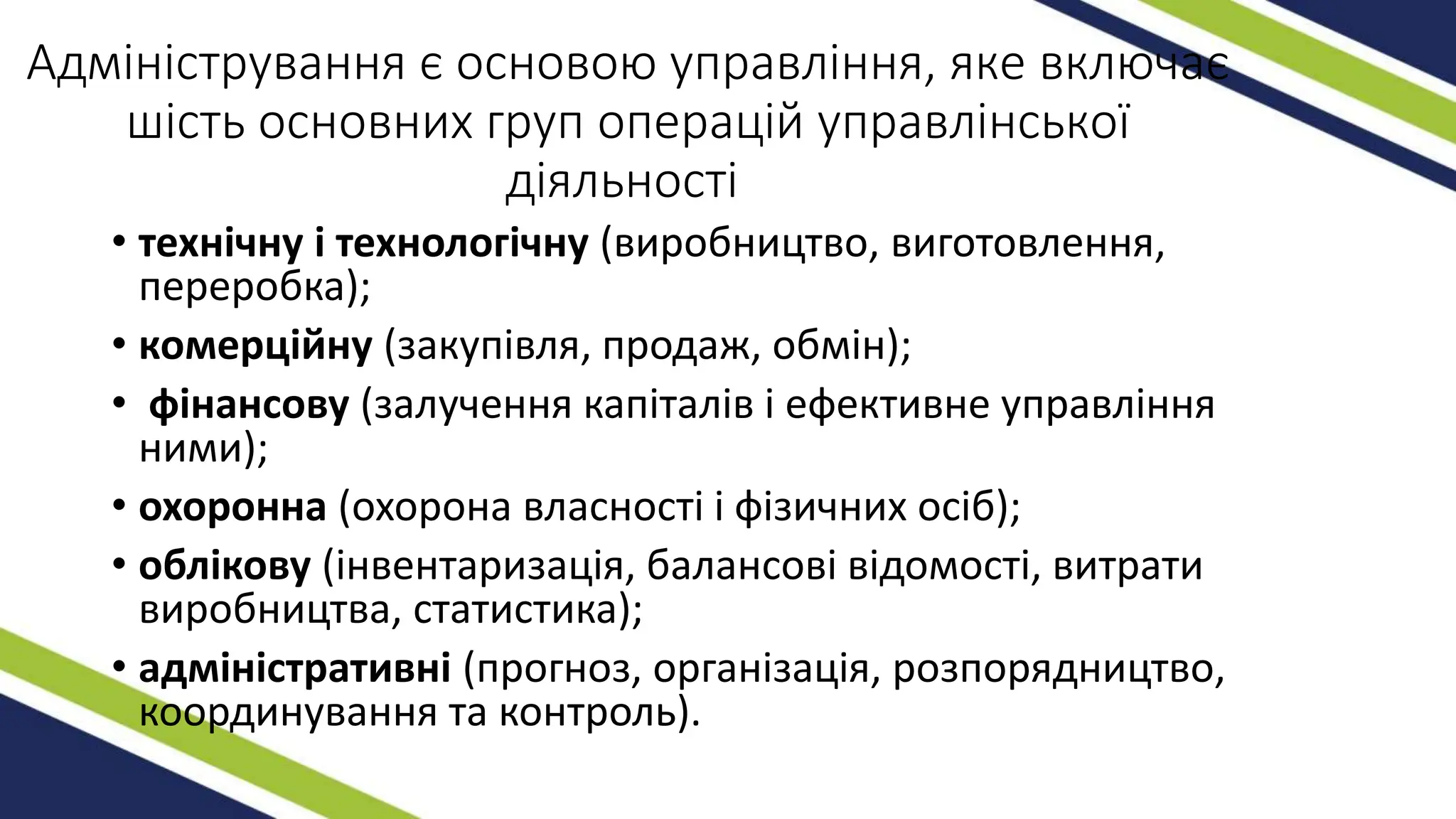 Адміністрування є основою управління, яке включає
шість основних груп операцій управлінської
діяльності
• технічну і технологічну (виробництво, виготовлення,
переробка);
• комерційну (закупівля, продаж, обмін);
• фінансову (залучення капіталів і ефективне управління
ними);
• охоронна (охорона власності і фізичних осіб);
• облікову (інвентаризація, балансові відомості, витрати
виробництва, статистика);
• адміністративні (прогноз, організація, розпорядництво,
координування та контроль).
 