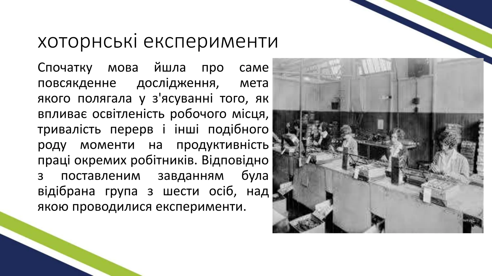 хоторнські експерименти
Спочатку мова йшла про саме
повсякденне дослідження, мета
якого полягала у з'ясуванні того, як
впливає освітленість робочого місця,
тривалість перерв і інші подібного
роду моменти на продуктивність
праці окремих робітників. Відповідно
з поставленим завданням була
відібрана група з шести осіб, над
якою проводилися експерименти.
 
