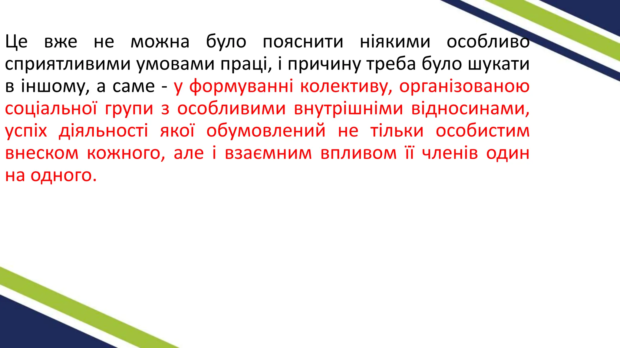 Це вже не можна було пояснити ніякими особливо
сприятливими умовами праці, і причину треба було шукати
в іншому, а саме - у формуванні колективу, організованою
соціальної групи з особливими внутрішніми відносинами,
успіх діяльності якої обумовлений не тільки особистим
внеском кожного, але і взаємним впливом її членів один
на одного.
 
