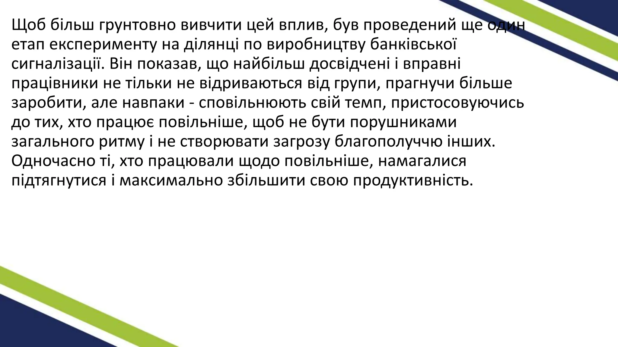 Щоб більш грунтовно вивчити цей вплив, був проведений ще один
етап експерименту на ділянці по виробництву банківської
сигналізації. Він показав, що найбільш досвідчені і вправні
працівники не тільки не відриваються від групи, прагнучи більше
заробити, але навпаки - сповільнюють свій темп, пристосовуючись
до тих, хто працює повільніше, щоб не бути порушниками
загального ритму і не створювати загрозу благополуччю інших.
Одночасно ті, хто працювали щодо повільніше, намагалися
підтягнутися і максимально збільшити свою продуктивність.
 