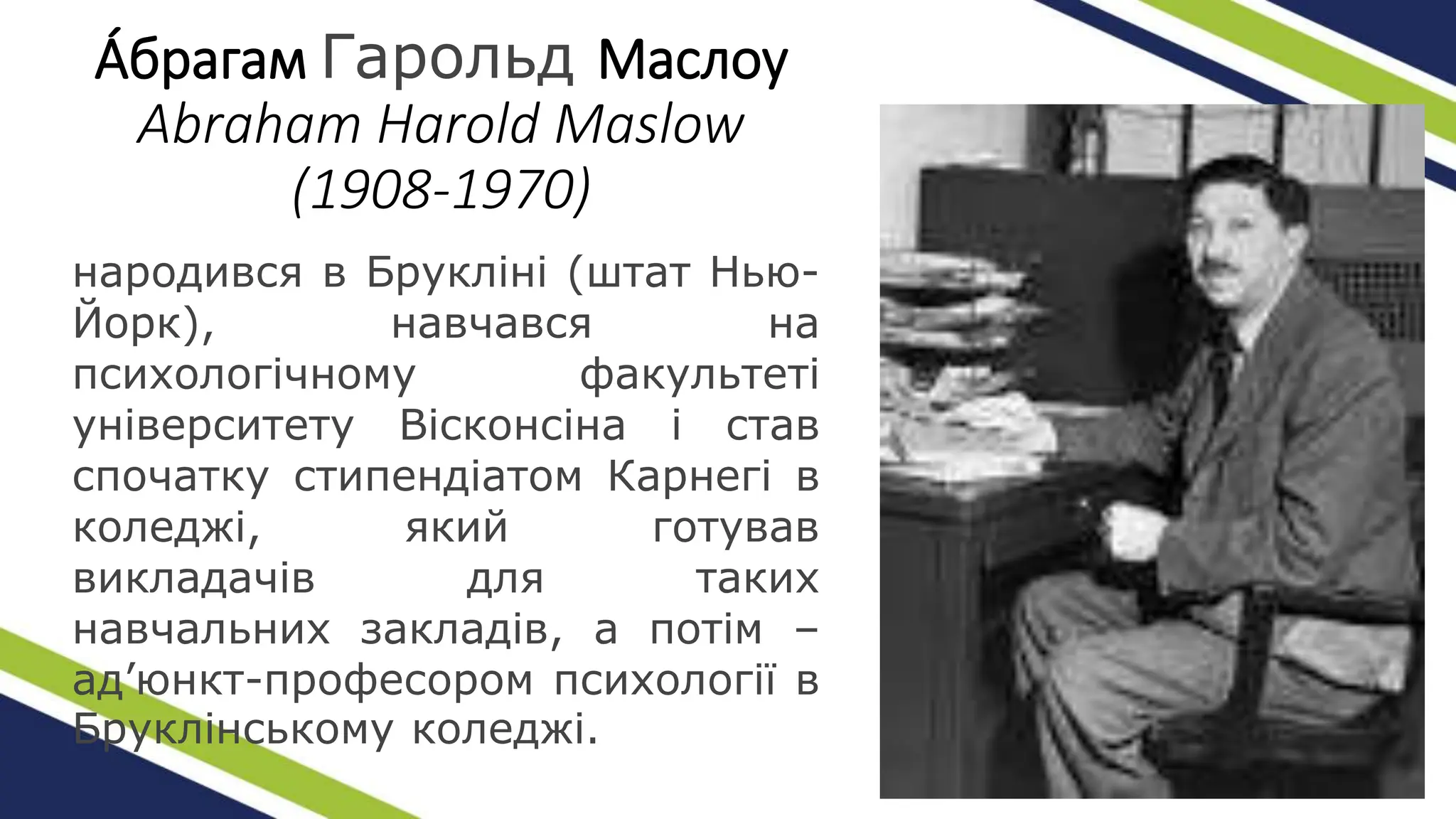 А́брагам Гарольд Маслоу
Abraham Harold Maslow
(1908-1970)
народився в Брукліні (штат Нью-
Йорк), навчався на
психологічному факультеті
університету Вісконсіна і став
спочатку стипендіатом Карнегі в
коледжі, який готував
викладачів для таких
навчальних закладів, а потім –
ад’юнкт-професором психології в
Бруклінському коледжі.
 