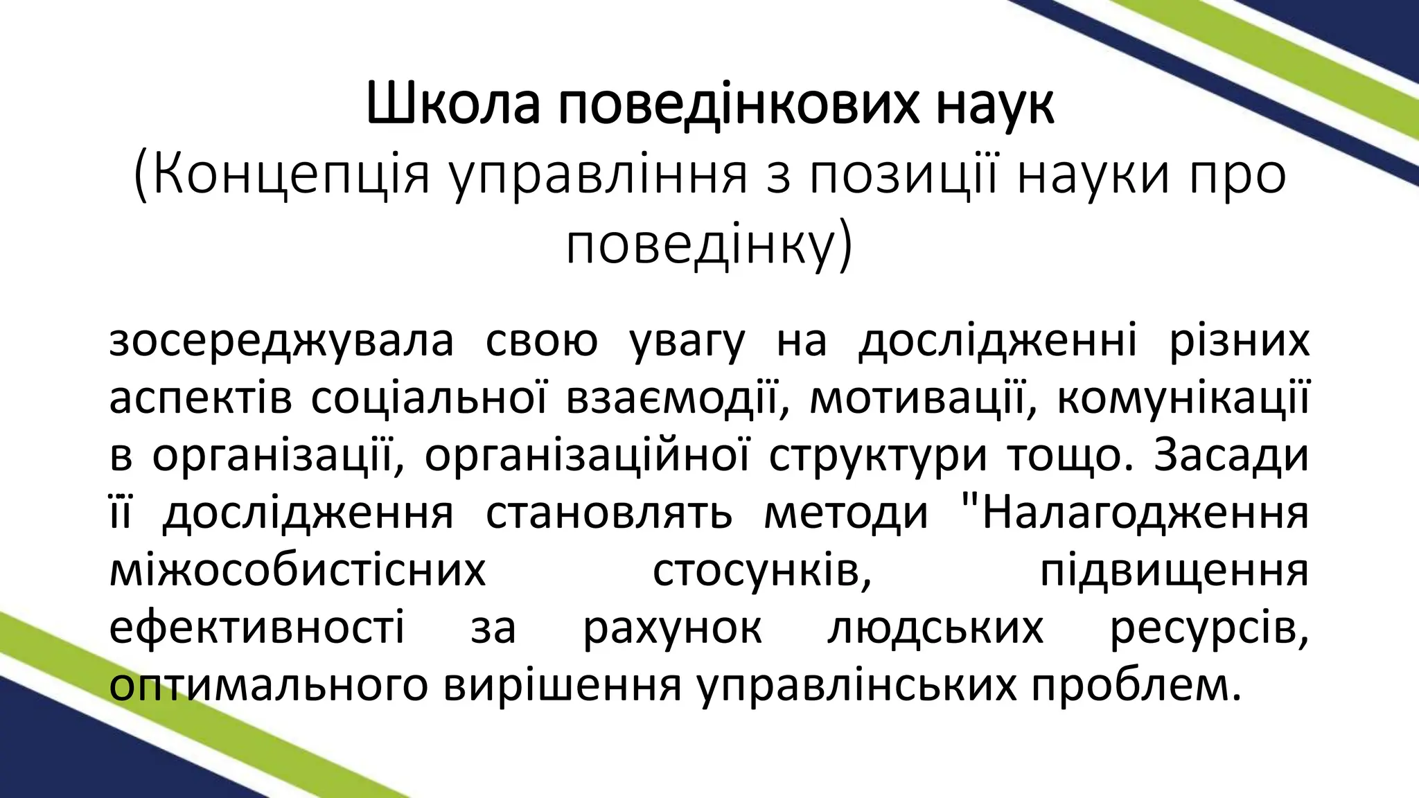 Школа поведінкових наук
(Концепція управління з позиції науки про
поведінку)
зосереджувала свою увагу на дослідженні різних
аспектів соціальної взаємодії, мотивації, комунікації
в організації, організаційної структури тощо. Засади
її дослідження становлять методи "Налагодження
міжособистісних стосунків, підвищення
ефективності за рахунок людських ресурсів,
оптимального вирішення управлінських проблем.
 