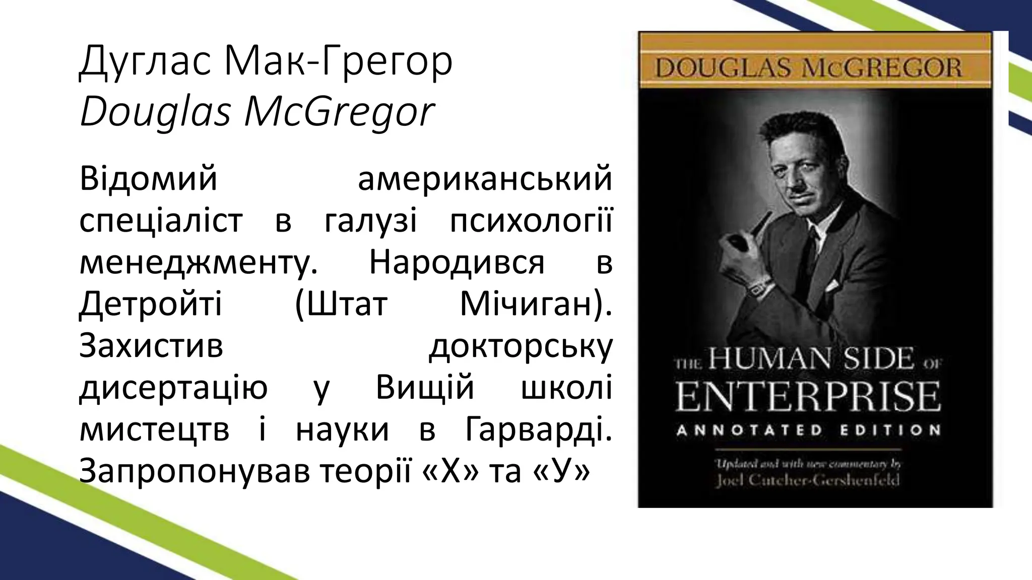 Дуглас Мак-Грегор
Douglas McGregor
Відомий американський
спеціаліст в галузі психології
менеджменту. Народився в
Детройті (Штат Мічиган).
Захистив докторську
дисертацію у Вищій школі
мистецтв і науки в Гарварді.
Запропонував теорії «Х» та «У»
 