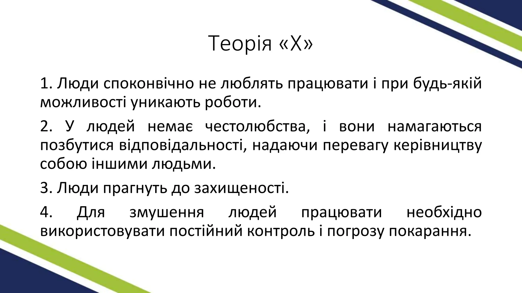 Теорія «Х»
1. Люди споконвічно не люблять працювати і при будь-якій
можливості уникають роботи.
2. У людей немає честолюбства, і вони намагаються
позбутися відповідальності, надаючи перевагу керівництву
собою іншими людьми.
3. Люди прагнуть до захищеності.
4. Для змушення людей працювати необхідно
використовувати постійний контроль і погрозу покарання.
 