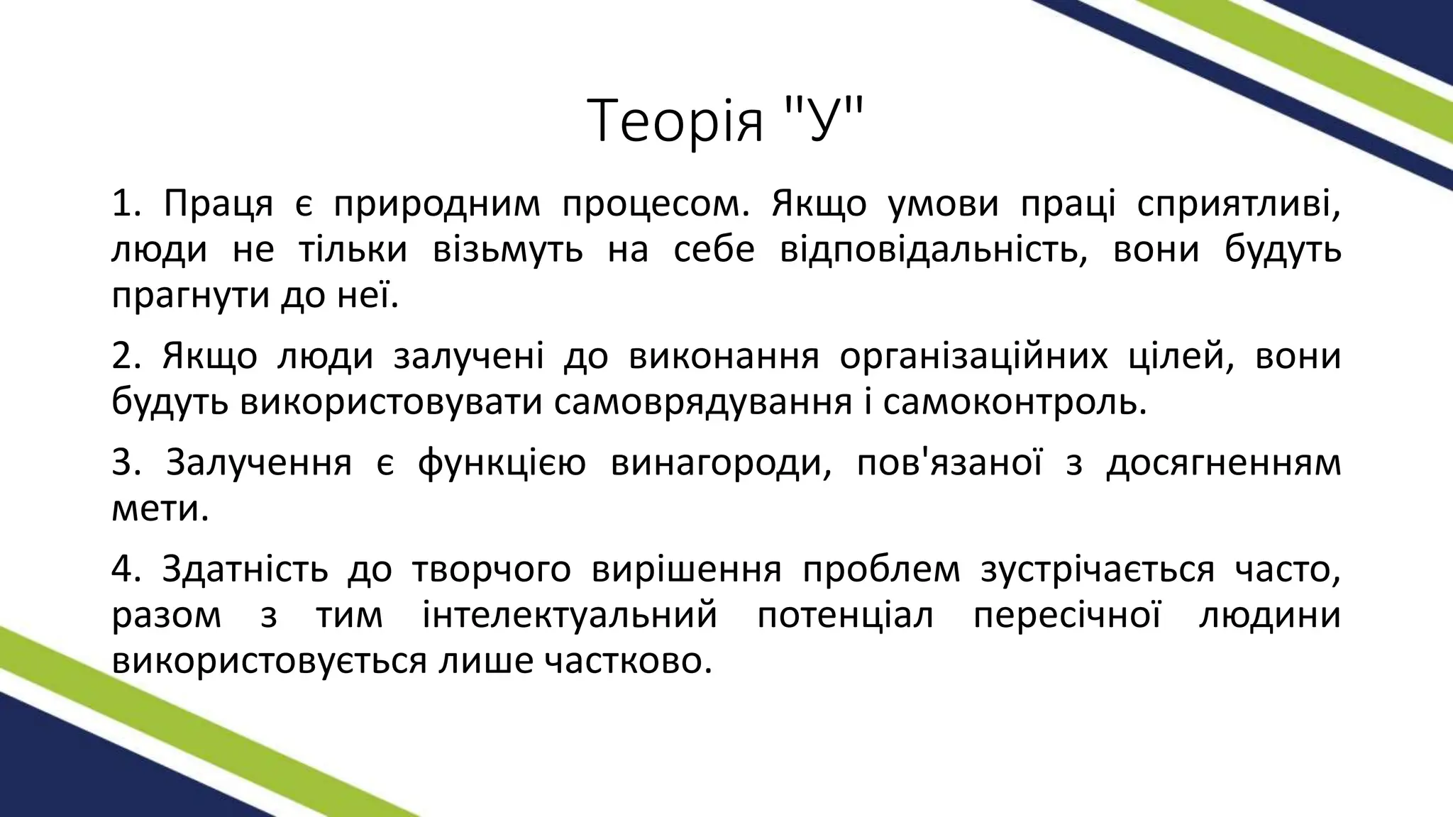 Теорія "У"
1. Праця є природним процесом. Якщо умови праці сприятливі,
люди не тільки візьмуть на себе відповідальність, вони будуть
прагнути до неї.
2. Якщо люди залучені до виконання організаційних цілей, вони
будуть використовувати самоврядування і самоконтроль.
3. Залучення є функцією винагороди, пов'язаної з досягненням
мети.
4. Здатність до творчого вирішення проблем зустрічається часто,
разом з тим інтелектуальний потенціал пересічної людини
використовується лише частково.
 
