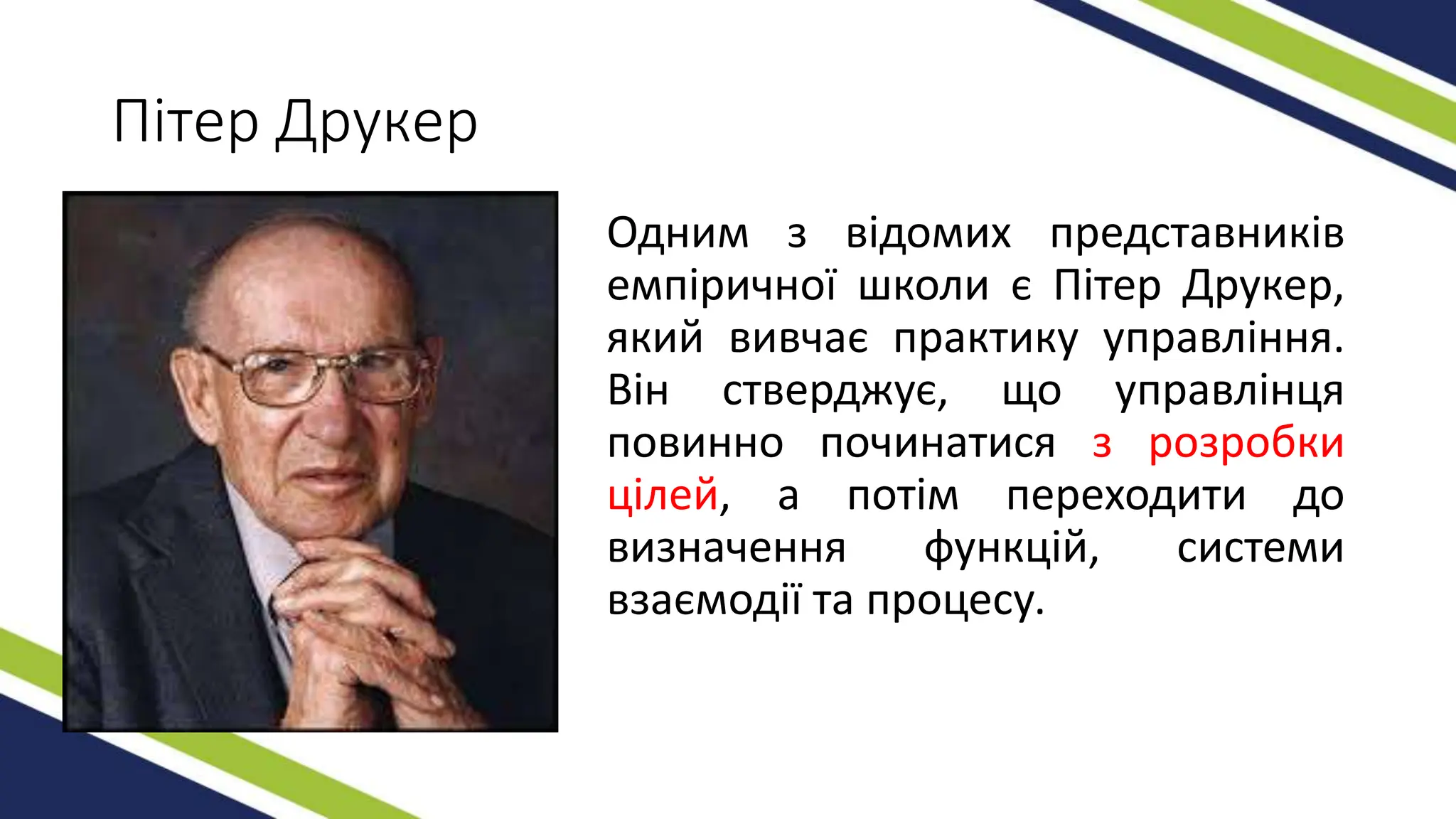 Пітер Друкер
Одним з відомих представників
емпіричної школи є Пітер Друкер,
який вивчає практику управління.
Він стверджує, що управлінця
повинно починатися з розробки
цілей, а потім переходити до
визначення функцій, системи
взаємодії та процесу.
 