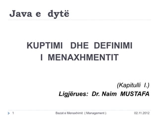 Java e dytë
KUPTIMI DHE DEFINIMI
I MENAXHMENTIT
(Kapitulli I.)
Ligjërues: Dr. Naim MUSTAFA
02.11.2012
Bazat e Menaxhimit ( Management )
1
 