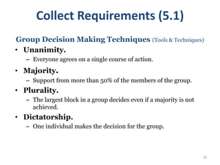 10
Group Decision Making Techniques (Tools & Techniques)
• Unanimity.
– Everyone agrees on a single course of action.
• Majority.
– Support from more than 50% of the members of the group.
• Plurality.
– The largest block in a group decides even if a majority is not
achieved.
• Dictatorship.
– One individual makes the decision for the group.
Collect Requirements (5.1)
 