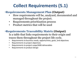 11
•Requirements Management Plan (Output)
• How requirements will be, analyzed, documented and
managed throughout the project.
• Requirements prioritization process
• Product metrics that will be used
•Requirements Traceability Matrix (Output)
Is a table that links requirements to their origin and
traces them throughout the project life cycle.
• Requirements to business needs, opportunities, goals, and objectives
• Requirements to project objectives
• Requirements to project scope/WBS deliverables
• Requirements to product design
Collect Requirements (5.1)
 