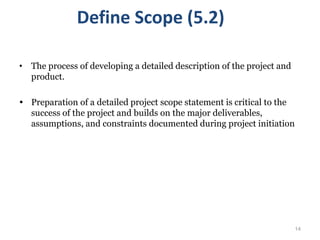 14
Define Scope (5.2)
• The process of developing a detailed description of the project and
product.
 Preparation of a detailed project scope statement is critical to the
success of the project and builds on the major deliverables,
assumptions, and constraints documented during project initiation
 