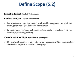 16
Expert judgment (Tools & Techniques)
Product Analysis (Tools & Techniques)
• For projects that have a product as a deliverable, as opposed to a service or
result, product analysis can be an effective tool.
• Product analysis includes techniques such as product breakdown, systems
analysis, systems engineering.
Alternatives Identification (Tools & Techniques)
• Identifying alternatives is a technique used to generate different approaches
to execute and perform the work of the project.
Define Scope (5.2)
 