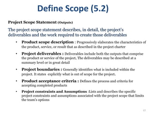 17
Project Scope Statement (Outputs)
The project scope statement describes, in detail, the project’s
deliverables and the work required to create those deliverables
• Product scope description : Progressively elaborates the characteristics of
the product, service, or result that as described in the project charter
• Project deliverables : Deliverables include both the outputs that comprise
the product or service of the project, The deliverables may be described at a
summary level or in great detail
• Project boundaries : Generally identifies what is included within the
project. It states explicitly what is out of scope for the project.
• Product acceptance criteria : Defines the process and criteria for
accepting completed products
• Project constraints and Assumptions :Lists and describes the specific
project constraints and assumptions associated with the project scope that limits
the team’s options
Define Scope (5.2)
 