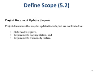 18
Project Document Updates (Outputs)
Project documents that may be updated include, but are not limited to:
• Stakeholder register,
• Requirements documentation, and
• Requirements traceability matrix.
Define Scope (5.2)
 