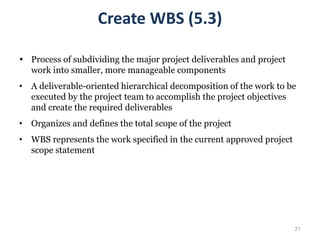 21
 Process of subdividing the major project deliverables and project
work into smaller, more manageable components
• A deliverable-oriented hierarchical decomposition of the work to be
executed by the project team to accomplish the project objectives
and create the required deliverables
• Organizes and defines the total scope of the project
• WBS represents the work specified in the current approved project
scope statement
Create WBS (5.3)
 