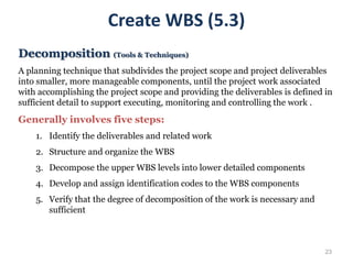 23
Create WBS (5.3)
Decomposition (Tools & Techniques)
A planning technique that subdivides the project scope and project deliverables
into smaller, more manageable components, until the project work associated
with accomplishing the project scope and providing the deliverables is defined in
sufficient detail to support executing, monitoring and controlling the work .
Generally involves five steps:
1. Identify the deliverables and related work
2. Structure and organize the WBS
3. Decompose the upper WBS levels into lower detailed components
4. Develop and assign identification codes to the WBS components
5. Verify that the degree of decomposition of the work is necessary and
sufficient
 