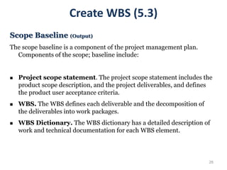 26
Scope Baseline (Output)
The scope baseline is a component of the project management plan.
Components of the scope; baseline include:
 Project scope statement. The project scope statement includes the
product scope description, and the project deliverables, and defines
the product user acceptance criteria.
 WBS. The WBS defines each deliverable and the decomposition of
the deliverables into work packages.
 WBS Dictionary. The WBS dictionary has a detailed description of
work and technical documentation for each WBS element.
Create WBS (5.3)
 