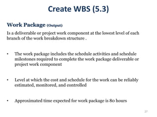 27
Create WBS (5.3)
Work Package (Output)
Is a deliverable or project work component at the lowest level of each
branch of the work breakdown structure .
• The work package includes the schedule activities and schedule
milestones required to complete the work package deliverable or
project work component
• Level at which the cost and schedule for the work can be reliably
estimated, monitored, and controlled
• Approximated time expected for work package is 80 hours
 