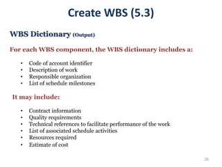 28
Create WBS (5.3)
WBS Dictionary (Output)
For each WBS component, the WBS dictionary includes a:
• Code of account identifier
• Description of work
• Responsible organization
• List of schedule milestones
It may include:
• Contract information
• Quality requirements
• Technical references to facilitate performance of the work
• List of associated schedule activities
• Resources required
• Estimate of cost
 