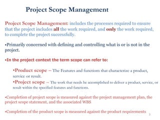 3
Project Scope Management
Project Scope Management: includes the processes required to ensure
that the project includes all the work required, and only the work required,
to complete the project successfully.
•Primarily concerned with defining and controlling what is or is not in the
project.
•In the project context the term scope can refer to:
•Product scope – The Features and functions that characterize a product,
service or result.
•Project scope – The work that needs be accomplished to deliver a product, service, or
result within the specified features and functions.
•Completion of project scope is measured against the project management plan, the
project scope statement, and the associated WBS
•Completion of the product scope is measured against the product requirements
 