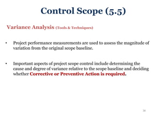 36
Variance Analysis (Tools & Techniques)
• Project performance measurements are used to assess the magnitude of
variation from the original scope baseline.
• Important aspects of project scope control include determining the
cause and degree of variance relative to the scope baseline and deciding
whether Corrective or Preventive Action is required.
Control Scope (5.5)
 