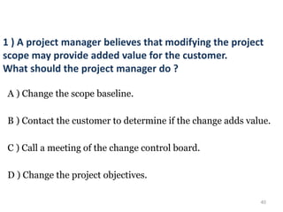 40
1 ) A project manager believes that modifying the project
scope may provide added value for the customer.
What should the project manager do ?
A ) Change the scope baseline.
B ) Contact the customer to determine if the change adds value.
C ) Call a meeting of the change control board.
D ) Change the project objectives.
 
