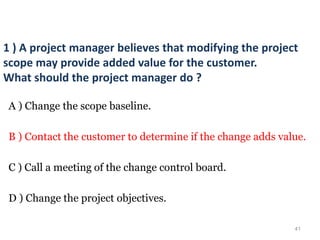 41
1 ) A project manager believes that modifying the project
scope may provide added value for the customer.
What should the project manager do ?
A ) Change the scope baseline.
B ) Contact the customer to determine if the change adds value.
C ) Call a meeting of the change control board.
D ) Change the project objectives.
 