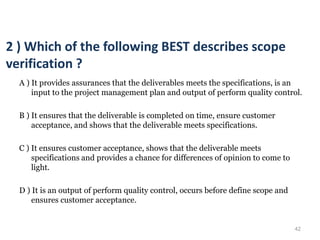 42
2 ) Which of the following BEST describes scope
verification ?
A ) It provides assurances that the deliverables meets the specifications, is an
input to the project management plan and output of perform quality control.
B ) It ensures that the deliverable is completed on time, ensure customer
acceptance, and shows that the deliverable meets specifications.
C ) It ensures customer acceptance, shows that the deliverable meets
specifications and provides a chance for differences of opinion to come to
light.
D ) It is an output of perform quality control, occurs before define scope and
ensures customer acceptance.
 