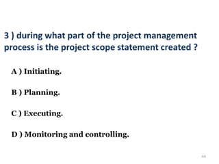 44
3 ) during what part of the project management
process is the project scope statement created ?
A ) Initiating.
B ) Planning.
C ) Executing.
D ) Monitoring and controlling.
 
