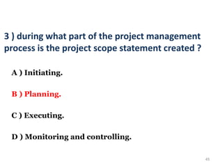 45
3 ) during what part of the project management
process is the project scope statement created ?
A ) Initiating.
B ) Planning.
C ) Executing.
D ) Monitoring and controlling.
 