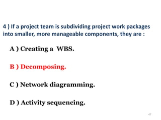 47
4 ) If a project team is subdividing project work packages
into smaller, more manageable components, they are :
A ) Creating a WBS.
B ) Decomposing.
C ) Network diagramming.
D ) Activity sequencing.
 