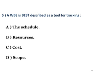 48
5 ) A WBS is BEST described as a tool for tracking :
A ) The schedule.
B ) Resources.
C ) Cost.
D ) Scope.
 