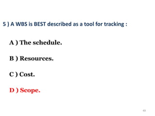 49
5 ) A WBS is BEST described as a tool for tracking :
A ) The schedule.
B ) Resources.
C ) Cost.
D ) Scope.
 