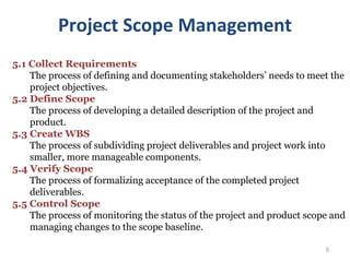 5
5.1 Collect Requirements
The process of defining and documenting stakeholders’ needs to meet the
project objectives.
5.2 Define Scope
The process of developing a detailed description of the project and
product.
5.3 Create WBS
The process of subdividing project deliverables and project work into
smaller, more manageable components.
5.4 Verify Scope
The process of formalizing acceptance of the completed project
deliverables.
5.5 Control Scope
The process of monitoring the status of the project and product scope and
managing changes to the scope baseline.
Project Scope Management
 