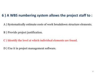 51
6 ) A WBS numbering system allows the project staff to :
A ) Systematically estimate costs of work breakdown structure elements.
B ) Provide project justification.
C ) Identify the level at which individual elements are found.
D ) Use it in project management software.
 