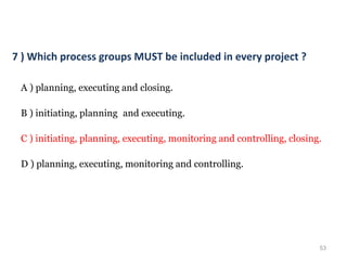 53
7 ) Which process groups MUST be included in every project ?
A ) planning, executing and closing.
B ) initiating, planning and executing.
C ) initiating, planning, executing, monitoring and controlling, closing.
D ) planning, executing, monitoring and controlling.
 