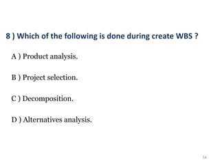 54
8 ) Which of the following is done during create WBS ?
A ) Product analysis.
B ) Project selection.
C ) Decomposition.
D ) Alternatives analysis.
 