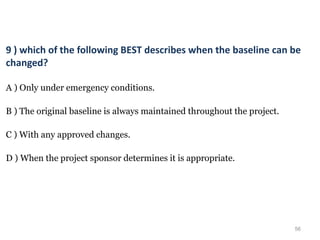 56
9 ) which of the following BEST describes when the baseline can be
changed?
A ) Only under emergency conditions.
B ) The original baseline is always maintained throughout the project.
C ) With any approved changes.
D ) When the project sponsor determines it is appropriate.
 