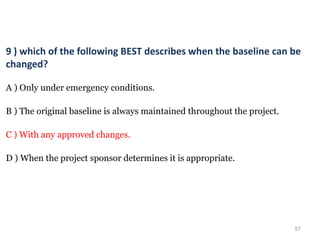 57
9 ) which of the following BEST describes when the baseline can be
changed?
A ) Only under emergency conditions.
B ) The original baseline is always maintained throughout the project.
C ) With any approved changes.
D ) When the project sponsor determines it is appropriate.
 
