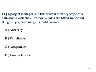 58
10 ) A project manager is in the process of verify scope of a
deliverable with the customer. What is the MOST important
thing the project manager should ensure?
A ) Accuracy.
B ) Timeliness.
C ) Acceptance.
D ) Completeness.
 