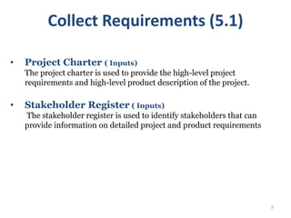 7
• Project Charter ( Inputs)
The project charter is used to provide the high-level project
requirements and high-level product description of the project.
• Stakeholder Register ( Inputs)
The stakeholder register is used to identify stakeholders that can
provide information on detailed project and product requirements
Collect Requirements (5.1)
 