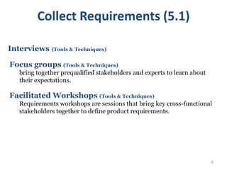 8
Interviews (Tools & Techniques)
Focus groups (Tools & Techniques)
bring together prequalified stakeholders and experts to learn about
their expectations.
Facilitated Workshops (Tools & Techniques)
Requirements workshops are sessions that bring key cross-functional
stakeholders together to define product requirements.
Collect Requirements (5.1)
 