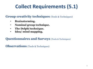 9
Group creativity techniques (Tools & Techniques)
• Brainstorming.
• Nominal group technique.
• The Delphi technique.
• Idea/ mind mapping.
Questionnaires and Surveys (Tools & Techniques)
Observations (Tools & Techniques)
Collect Requirements (5.1)
 
